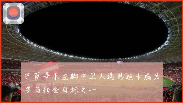 巴萨寻求左脚中卫人选恩迪卡成为罗马转会目标之一