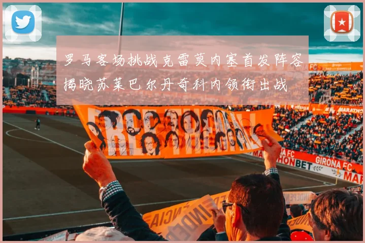 罗马客场挑战克雷莫内塞首发阵容揭晓苏莱巴尔丹奇科内领衔出战