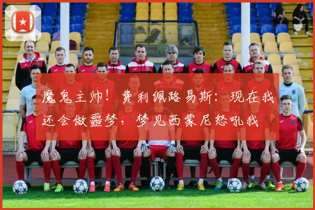 魔鬼主帅！费利佩路易斯：现在我还会做噩梦，梦见西蒙尼怒吼我