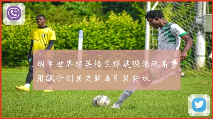 明年世界杯英格兰球迷现场观看费用飙升创历史新高引发热议