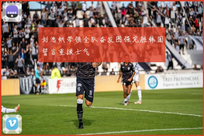 刘浩帆带领全队奋发图强完胜韩国誓言重振士气