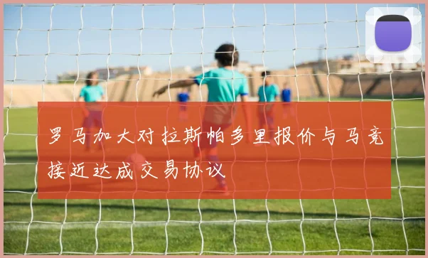 罗马加大对拉斯帕多里报价与马竞接近达成交易协议