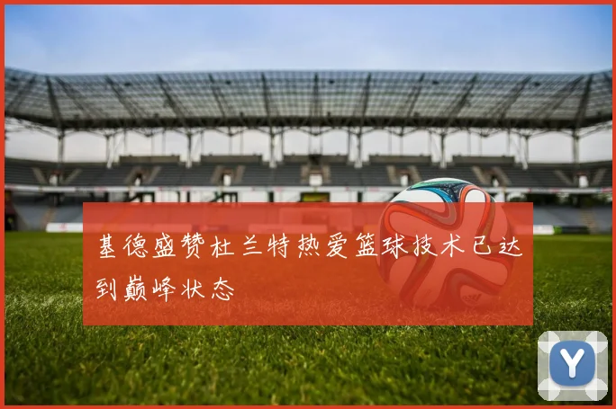 基德盛赞杜兰特热爱篮球技术已达到巅峰状态