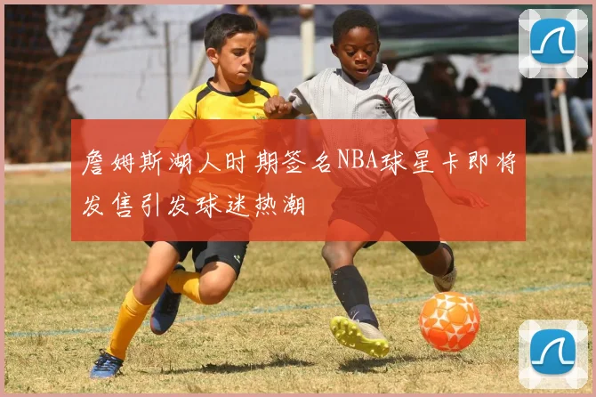 詹姆斯湖人时期签名NBA球星卡即将发售引发球迷热潮