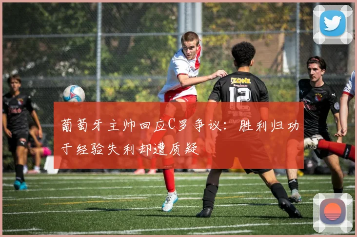 葡萄牙主帅回应C罗争议：胜利归功于经验失利却遭质疑