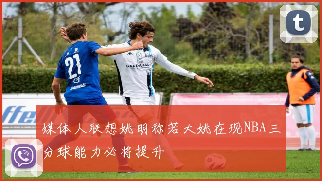 媒体人联想姚明称若大姚在现NBA三分球能力必将提升