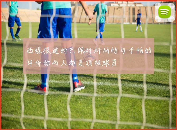 西媒报道姆巴佩对科纳特与于帕的评价称两人都是顶级球员