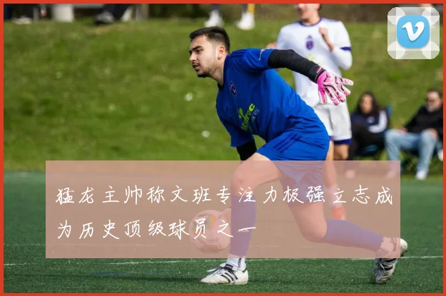 猛龙主帅称文班专注力极强立志成为历史顶级球员之一