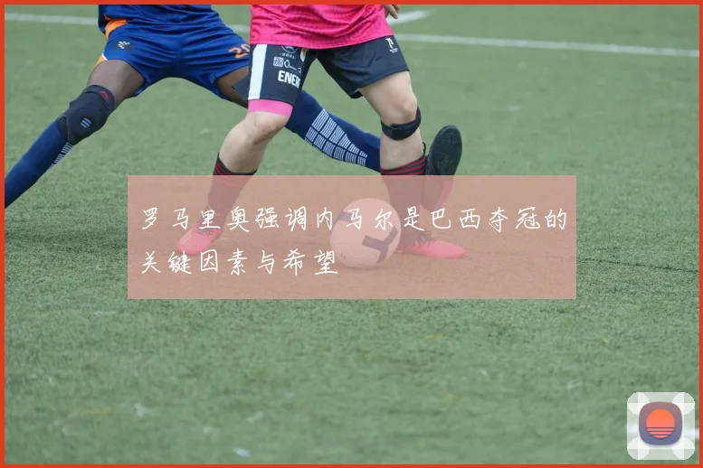 罗马里奥强调内马尔是巴西夺冠的关键因素与希望