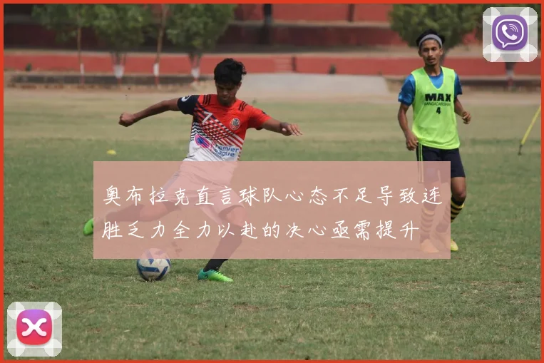 奥布拉克直言球队心态不足导致连胜乏力全力以赴的决心亟需提升