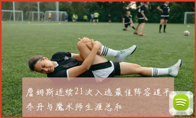 詹姆斯连续21次入选最佳阵容追平乔丹与魔术师生涯总和