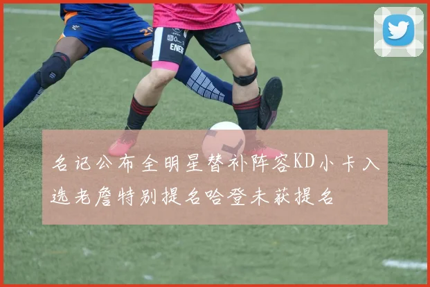 名记公布全明星替补阵容KD小卡入选老詹特别提名哈登未获提名
