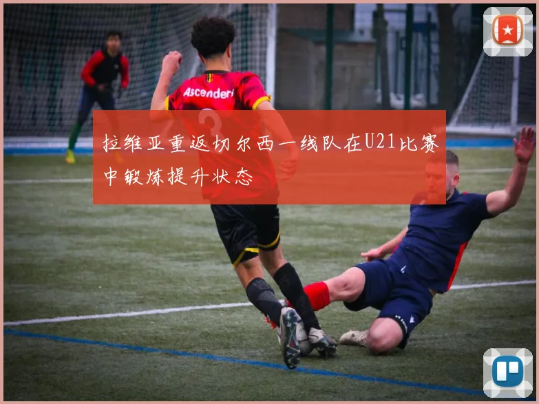 拉维亚重返切尔西一线队在U21比赛中锻炼提升状态