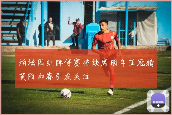 柏杨因红牌停赛将缺席明年亚冠精英附加赛引发关注