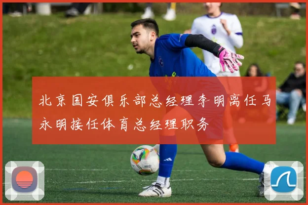 北京国安俱乐部总经理李明离任马永明接任体育总经理职务