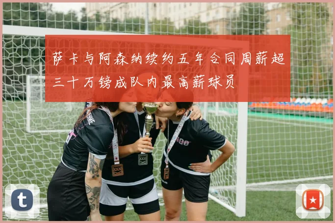萨卡与阿森纳续约五年合同周薪超三十万镑成队内最高薪球员