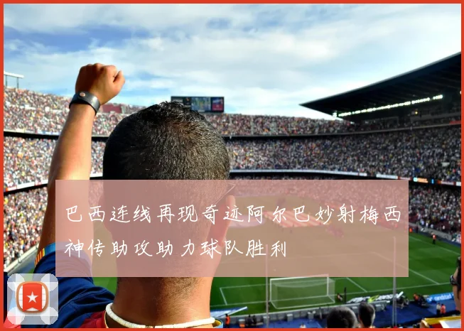 巴西连线再现奇迹阿尔巴妙射梅西神传助攻助力球队胜利