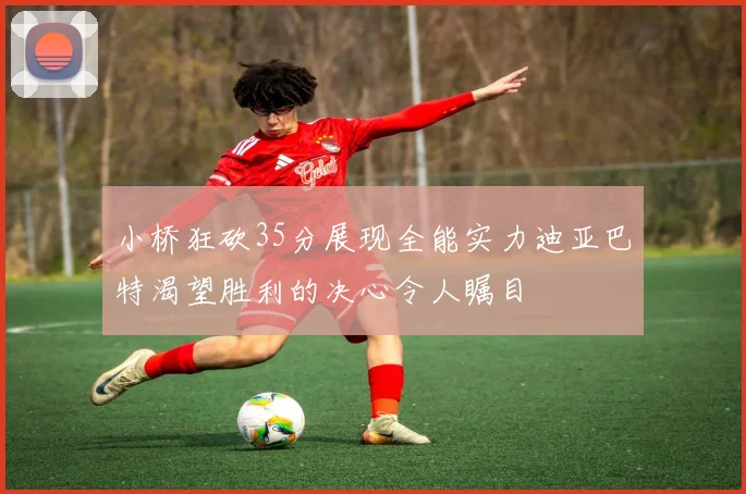 小桥狂砍35分展现全能实力迪亚巴特渴望胜利的决心令人瞩目