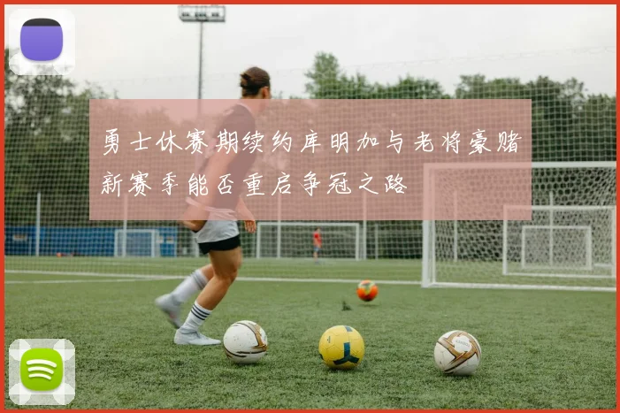 勇士休赛期续约库明加与老将豪赌新赛季能否重启争冠之路