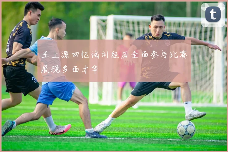 王上源回忆试训经历全面参与比赛展现多面才华