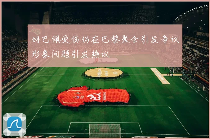 姆巴佩受伤仍在巴黎聚会引发争议形象问题引发热议