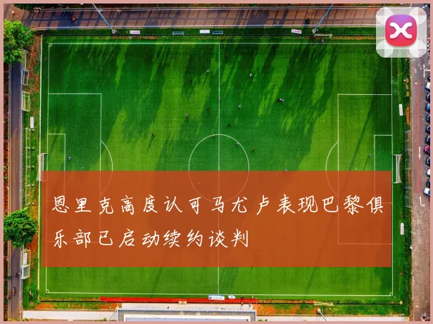 恩里克高度认可马尤卢表现巴黎俱乐部已启动续约谈判