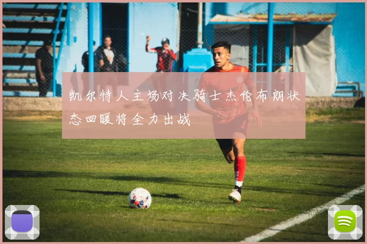 凯尔特人主场对决骑士杰伦布朗状态回暖将全力出战