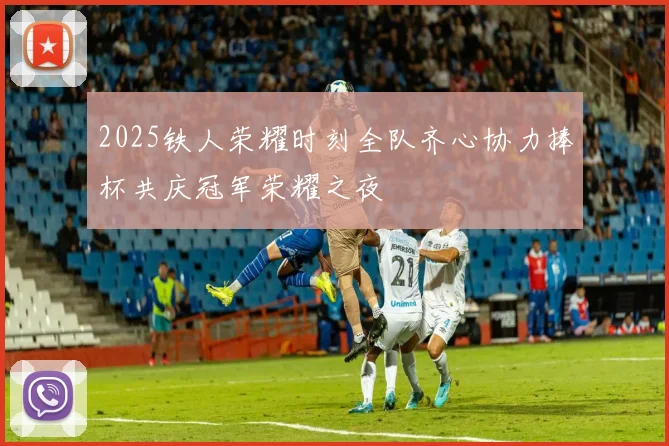 2025铁人荣耀时刻全队齐心协力捧杯共庆冠军荣耀之夜
