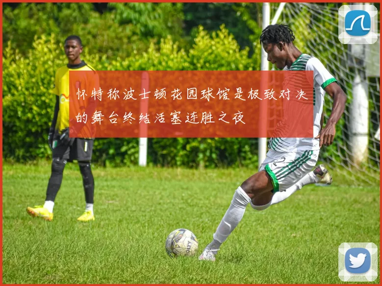 怀特称波士顿花园球馆是极致对决的舞台终结活塞连胜之夜