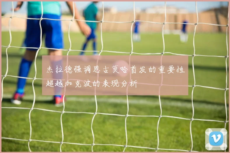 杰拉德强调恩古莫哈首发的重要性超越加克波的表现分析
