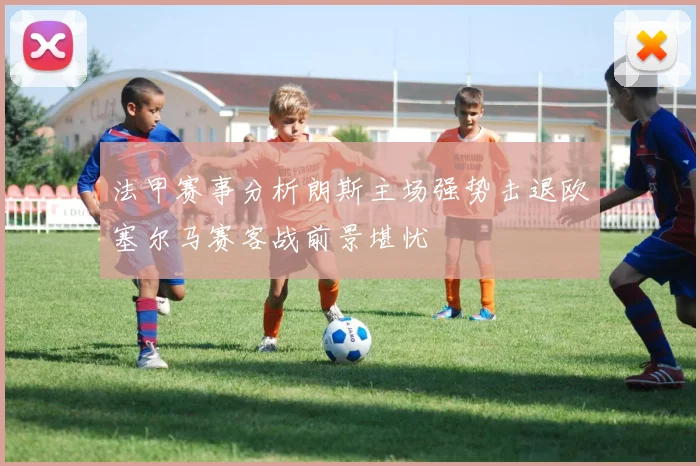 法甲赛事分析朗斯主场强势击退欧塞尔马赛客战前景堪忧