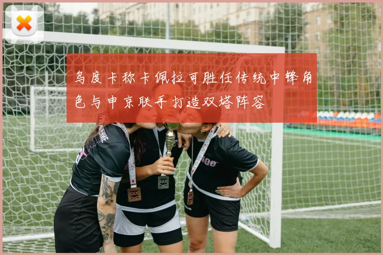 乌度卡称卡佩拉可胜任传统中锋角色与申京联手打造双塔阵容