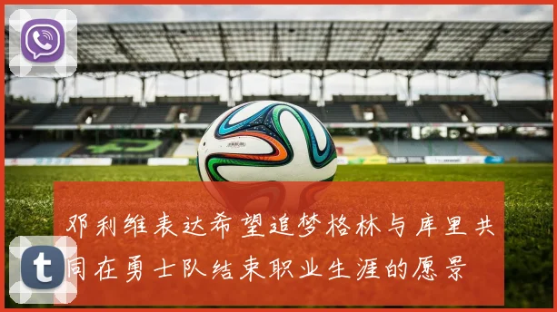 邓利维表达希望追梦格林与库里共同在勇士队结束职业生涯的愿景