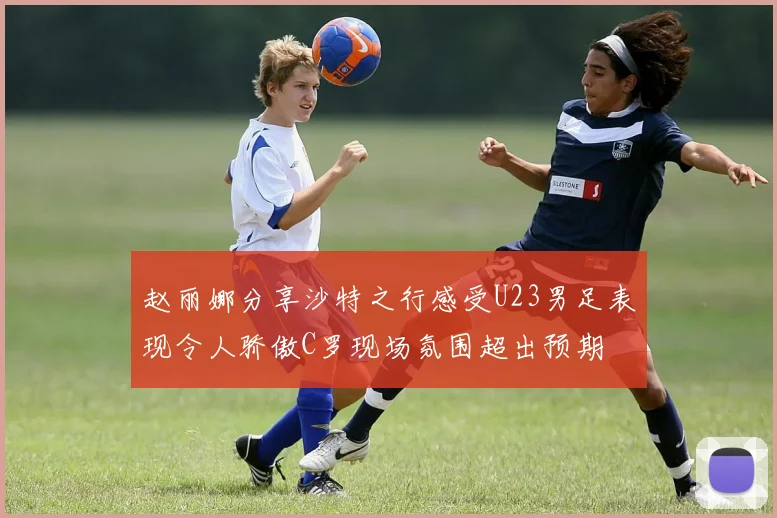 赵丽娜分享沙特之行感受U23男足表现令人骄傲C罗现场氛围超出预期
