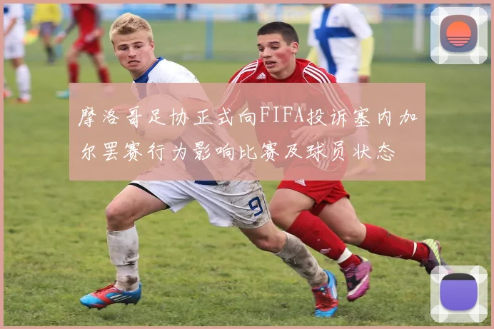 摩洛哥足协正式向FIFA投诉塞内加尔罢赛行为影响比赛及球员状态