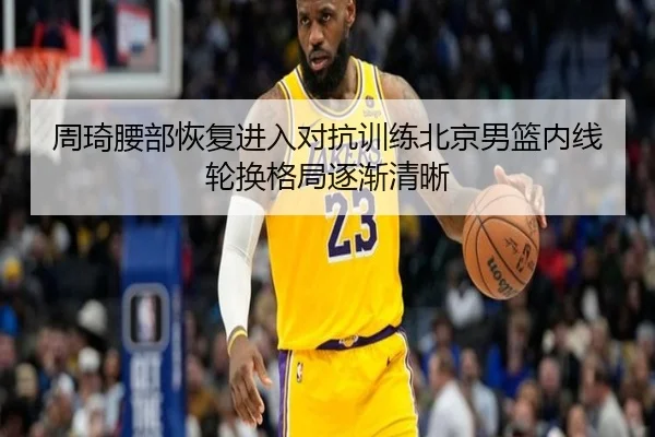 周琦腰部恢复进入对抗训练北京男篮内线轮换格局逐渐清晰